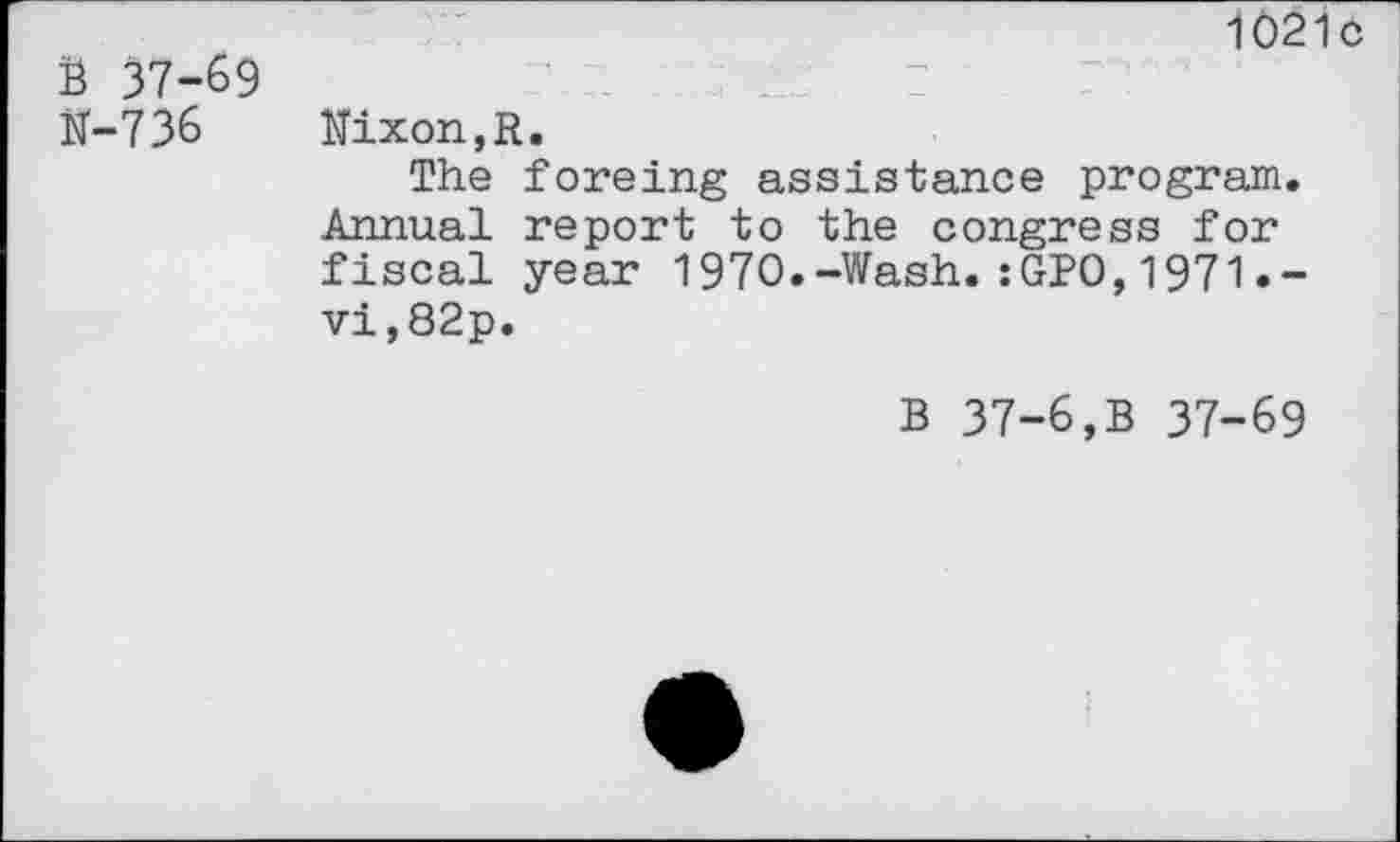 ﻿В 37-69
N-736
1021с
Nixon,R.
The foreing assistance program. Annual report to the congress for fiscal year 1970.-Wash.:GP0,1971•-vi,82p.
В 37-6,В 37-69